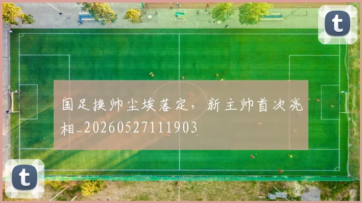 国足换帅尘埃落定，新主帅首次亮相_20260527111903