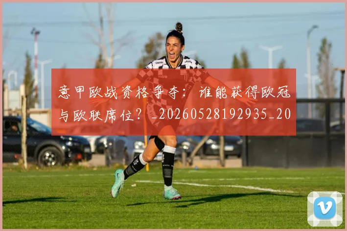 意甲欧战资格争夺:谁能获得欧冠与欧联席位?_20260528192935_20260609193220