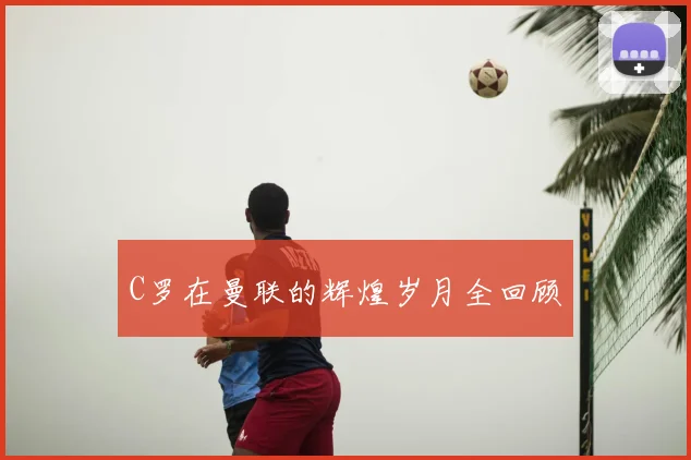 C罗在曼联的辉煌岁月全回顾