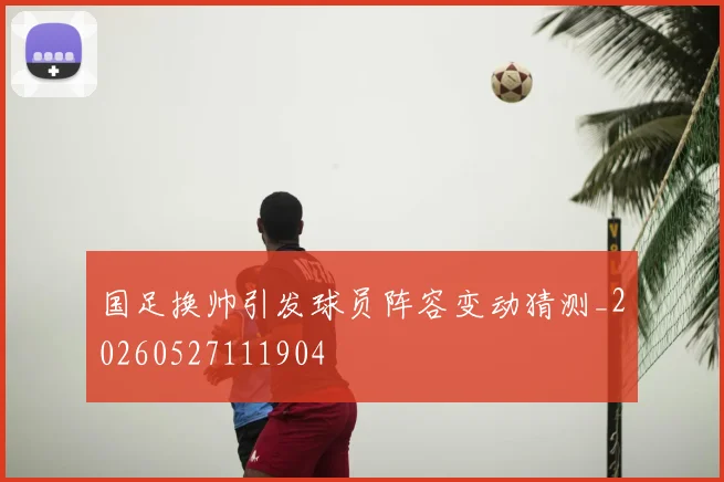 国足换帅引发球员阵容变动猜测_20260527111904