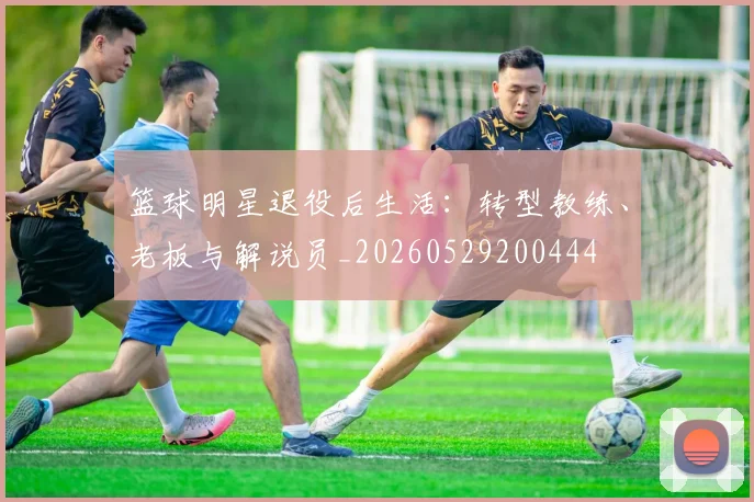 篮球明星退役后生活:转型教练、老板与解说员_20260529200444