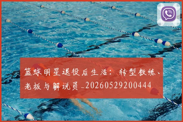篮球明星退役后生活：转型教练、老板与解说员_20260529200444