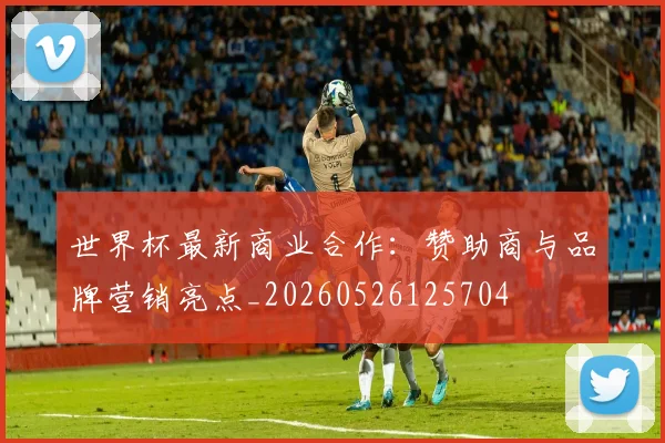 世界杯最新商业合作:赞助商与品牌营销亮点_20260526125704