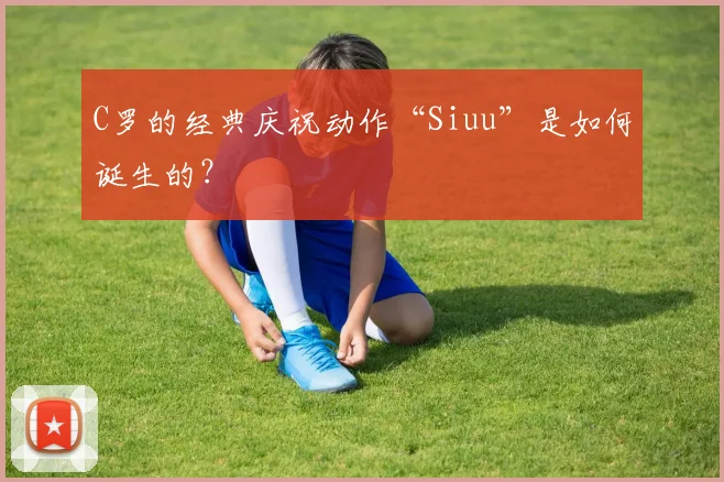 C罗的经典庆祝动作“Siuu”是如何诞生的？