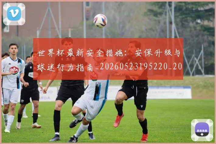 世界杯最新安全措施:安保升级与球迷行为指南_20260523195220_20260607160602
