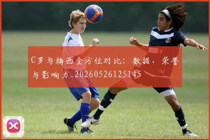 C罗与梅西全方位对比：数据、荣誉与影响力_20260526125145