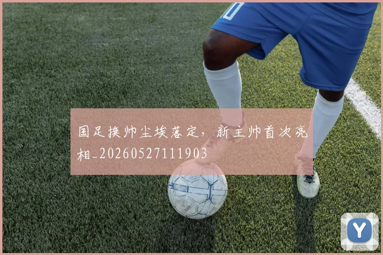 国足换帅尘埃落定，新主帅首次亮相_20260527111903