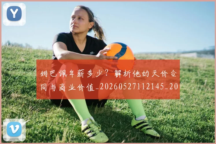 姆巴佩年薪多少？解析他的天价合同与商业价值_20260527112145_20260609170649